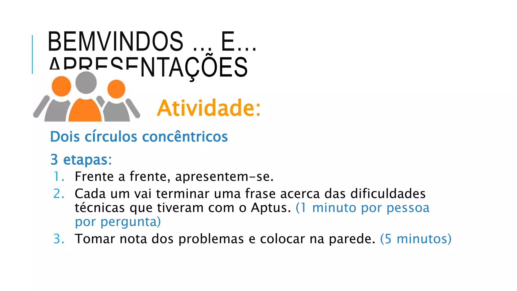 BEMVINDOS … E…
APRESENTAÇÕES
Atividade:
Dois círculos concêntricos
3 etapas:
1. Frente a frente, apresentem-se.
2. Cada um vai terminar uma frase acerca das dificuldades
técnicas que tiveram com o Aptus. (1 minuto por pessoa
por pergunta)
3. Tomar nota dos problemas e colocar na parede. (5 minutos)
 