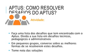 APTUS: COMO RESOLVER
DESAFIOS DO APTUS?
Atividade:
 Faça uma lista dos desafios que tem encontrado com o
Aptus. Divida a sua lista em desafios tecnicos,
pedagogicos e administrativos
 Em pequenos grupos, converse sobre as melhores
formas de se resolverem estes desafios.
 Tome nota das soluções
 