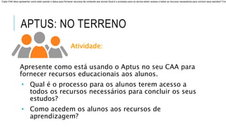 APTUS: NO TERRENO
Atividade:
Apresente como está usando o Aptus no seu CAA para
fornecer recursos educacionais aos alunos.
• Qual é o processo para os alunos terem acesso a
todos os recursos necessários para concluir os seus
estudos?
• Como acedem os alunos aos recursos de
aprendizagem?
Cada CAA deve apresentar como está usando o Aptus para fornecer recursos de conteúdo aos alunos Qual é o processo para os alunos terem acesso a todos os recursos necessários para concluir seus estudos? Com
 