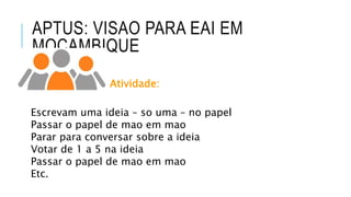 APTUS: VISAO PARA EAI EM
MOCAMBIQUE
Atividade:
Escrevam uma ideia – so uma – no papel
Passar o papel de mao em mao
Parar para conversar sobre a ideia
Votar de 1 a 5 na ideia
Passar o papel de mao em mao
Etc.
 