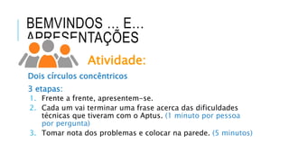 BEMVINDOS … E…
APRESENTAÇÕES
Atividade:
Dois círculos concêntricos
3 etapas:
1. Frente a frente, apresentem-se.
2. Cada um vai terminar uma frase acerca das dificuldades
técnicas que tiveram com o Aptus. (1 minuto por pessoa
por pergunta)
3. Tomar nota dos problemas e colocar na parede. (5 minutos)
 