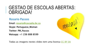 GESTAO DE ESCOLAS ABERTAS:
OBRIGADA!
Rosario Passos
Email: rosario@cascadia.bc.ca
Skype: Portuguese_Woman
Twitter: PW_Passos
Watsapp: +1 236 888 8599
Todas as imagens nestes slides tem uma licenca CC BY SA
 