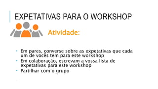 EXPETATIVAS PARA O WORKSHOP
Atividade:
 Em pares, converse sobre as expetativas que cada
um de vocês tem para este workshop
 Em colaboração, escrevam a vossa lista de
expetativas para este workshop
 Partilhar com o grupo

 