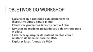 OBJETIVOS DO WORKSHOP
 Esclarecer que conteúdo está disponível no
dispositivo Aptus para o piloto
 Identificar problemas técnicos com o Aptus
 Revisitar os modelos pedagógicos e de entrega para
o piloto
 Esclarecer quaisquer desentendimentos com o
relatório da linha de base de M&A
 Explorar fases futuras de M&A

 