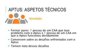 APTUS: ASPETOS TÉCNICOS
Atividade:
 Formar pares: 1 pessoa de um CAA que teve
problems com o Aptus e 1 pessoa de um CAA em
que o Aptus funcionou devidamente
 Conversem sobre os desafios enfrentados com o
Aptus
 Tomem nota desses desafios
 