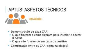 APTUS: ASPETOS TÉCNICOS
Atividade:
 Demonstração de cada CAA:
 O que fizeram e como fizeram para instalar e operar
o Aptus
 O que não funcionou em cada dispositivo
 Comparação entre os CAA: comunalidades?
 