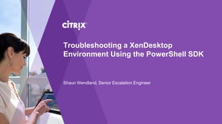 Troubleshooting a XenDesktop
Environment Using the PowerShell SDK
Shaun Wendland, Senior Escalation Engineer
 