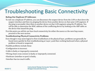 Ruling Out Duplicate IP Addresses
To rule out a duplicate IP address, you can disconnect the suspect device from the LAN or shut down the
suspect interface and then try pinging the device from another device on that same LAN segment. If
the ping is successful, then there is another device on that LAN segment using the IP address. You
will be able to determine the MAC address of the conflicting device by looking at the ARP table on
the device that issued the ping.
If at this point you still do not have local connectivity for either the source or the next-hop router,
proceed to the next section.
Troubleshooting Physical Connectivity Problems
Even though it may seem logical to first troubleshoot at the physical layer, problems can generally be
found more quickly by first troubleshooting at Layer 3 and then working backward when a physical
problem is found or suspected.
Possible problems include these:
•Configuration is incorrect.
•Cable is faulty or improperly connected.
•Wiring closet cross-connect is faulty or improperly connected.
•Hardware (interface or port) is faulty.
•Interface has too much traffic.
08/26/13
Instructional Design-Computer Networking -
Bridges Educational Group
Troubleshooting Basic Connectivity
 