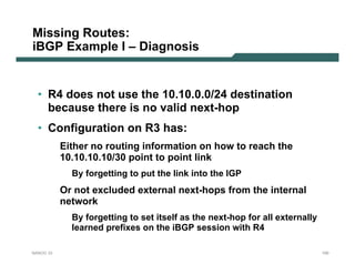 Missing Routes:
iBGP Example I – Diagnosis


  • R4 does not use the 10.10.0.0/24 destination
    because there is no valid next-hop
  • Configuration on R3 has:
           Either no routing information on how to reach the
           10.10.10.10/30 point to point link
             By forgetting to put the link into the IGP
           Or not excluded external next-hops from the internal
           network
             By forgetting to set itself as the next-hop for all externally
             learned prefixes on the iBGP session with R4

NANOG 33                                                                      100
 
