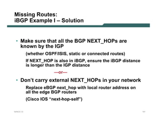 Missing Routes:
iBGP Example I – Solution


 • Make sure that all the BGP NEXT_HOPs are
   known by the IGP
           (whether OSPF/ISIS, static or connected routes)
           If NEXT_HOP is also in iBGP, ensure the iBGP distance
           is longer than the IGP distance
                        —or—
 • Don’t carry external NEXT_HOPs in your network
           Replace eBGP next_hop with local router address on
           all the edge BGP routers
           (Cisco IOS “next-hop-self”)

NANOG 33                                                           101
 