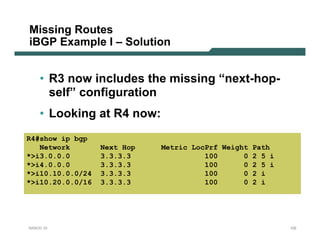 Missing Routes
iBGP Example I – Solution


    • R3 now includes the missing “next-hop-
      self” configuration
    • Looking at R4 now:
R4#show ip bgp
   Network        Next Hop   Metric LocPrf Weight Path
*>i3.0.0.0        3.3.3.3              100      0 2 5 i
*>i4.0.0.0        3.3.3.3              100      0 2 5 i
*>i10.10.0.0/24   3.3.3.3              100      0 2 i
*>i10.20.0.0/16   3.3.3.3              100      0 2 i




NANOG 33                                                  102
 
