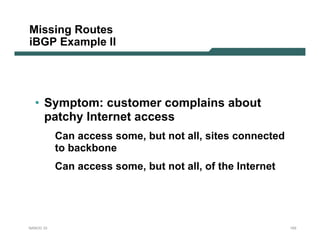 Missing Routes
iBGP Example II




  • Symptom: customer complains about
    patchy Internet access
           Can access some, but not all, sites connected
           to backbone
           Can access some, but not all, of the Internet




NANOG 33                                                   103
 