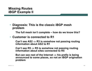 Missing Routes
iBGP Example II


  • Diagnosis: This is the classic iBGP mesh
    problem
           The full mesh isn’t complete – how do we know this?
  • Customer is connected to R1
           Can’t see AS2 ⇒ R3 is somehow not passing routing
           information about AS2 to R1
           Can’t see R5 ⇒ R5 is somehow not passing routing
           information about sites connected to R5
           But can see rest of the Internet ⇒ his prefix is being
           announced to some places, so not an iBGP origination
           problem
NANOG 33                                                            105
 