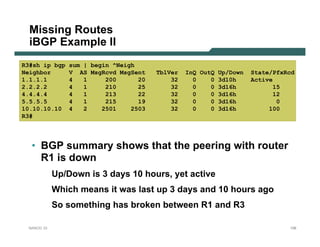 Missing Routes
  iBGP Example II
R3#sh ip bgp    sum | begin ^Neigh
Neighbor        V AS MsgRcvd MsgSent    TblVer   InQ OutQ Up/Down   State/PfxRcd
1.1.1.1         4   1     200      20       32     0    0 3d10h     Active
2.2.2.2         4   1     210      25       32     0    0 3d16h            15
4.4.4.4         4   1     213      22       32     0    0 3d16h            12
5.5.5.5         4   1     215      19       32     0    0 3d16h             0
10.10.10.10     4   2    2501    2503       32     0    0 3d16h          100
R3#




  • BGP summary shows that the peering with router
    R1 is down
            Up/Down is 3 days 10 hours, yet active
            Which means it was last up 3 days and 10 hours ago
            So something has broken between R1 and R3

 NANOG 33                                                                     106
 