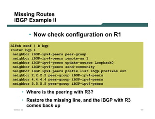 Missing Routes
 iBGP Example II

            • Now check configuration on R1
R1#sh conf | b bgp
router bgp 1
 neighbor iBGP-ipv4-peers peer-group
 neighbor iBGP-ipv4-peers remote-as 1
 neighbor iBGP-ipv4-peers update-source Loopback0
 neighbor iBGP-ipv4-peers send-community
 neighbor iBGP-ipv4-peers prefix-list ibgp-prefixes out
 neighbor 2.2.2.2 peer-group iBGP-ipv4-peers
 neighbor 4.4.4.4 peer-group iBGP-ipv4-peers
 neighbor 5.5.5.5 peer-group iBGP-ipv4-peers

        • Where is the peering with R3?
        • Restore the missing line, and the iBGP with R3
          comes back up
 NANOG 33                                                  107
 