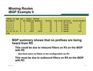 Missing Routes
  iBGP Example II
R3#sh ip bgp   sum | begin ^Neigh
Neighbor       V AS MsgRcvd MsgSent      TblVer   InQ OutQ Up/Down State/PfxRcd
1.1.1.1        4   1     200      20         32     0    0 00:00:50       8
2.2.2.2        4   1     210      25         32     0    0 3d16h         15
4.4.4.4        4   1     213      22         32     0    0 3d16h         12
5.5.5.5        4   1     215      19         32     0    0 3d16h          0
10.10.10.10    4   2    2501    2503         32     0    0 3d16h        100
R3#



  • BGP summary shows that no prefixes are being
    heard from R5
            This could be due to inbound filters on R3 on the iBGP
            with R5
              But there were no filters in the configuration on R3
            This must be due to outbound filters on R5 on the iBGP
            with R3
 NANOG 33                                                                    108
 