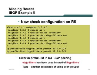 Missing Routes
 iBGP Example II

             • Now check configuration on R5
R5#sh conf | b neighbor 3.3.3.3
 neighbor 3.3.3.3 remote-as 1
 neighbor 3.3.3.3 update-source loopback0
 neighbor 3.3.3.3 prefix-list ebgp-filters out
 neighbor 4.4.4.4 remote-as 1
 neighbor 4.4.4.4 update-source loopback0
 neighbor 4.4.4.4 prefix-list ibgp-filters out
!
ip prefix-list ebgp-filters permit 20.0.0.0/8
ip prefix-list ibgp-filters permit 10.0.0.0/8


            • Error in prefix-list in R3 iBGP peering
                ebgp-filters has been used instead of ibgp-filters
                Typo – another advantage of using peer-groups!
 NANOG 33                                                            109
 
