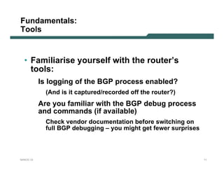 Fundamentals:
Tools


  • Familiarise yourself with the router’s
    tools:
           Is logging of the BGP process enabled?
             (And is it captured/recorded off the router?)
           Are you familiar with the BGP debug process
           and commands (if available)
             Check vendor documentation before switching on
             full BGP debugging – you might get fewer surprises



NANOG 33                                                          11
 