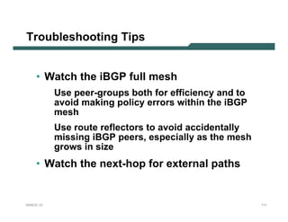 Troubleshooting Tips


    • Watch the iBGP full mesh
           Use peer-groups both for efficiency and to
           avoid making policy errors within the iBGP
           mesh
           Use route reflectors to avoid accidentally
           missing iBGP peers, especially as the mesh
           grows in size
    • Watch the next-hop for external paths


NANOG 33                                                111
 