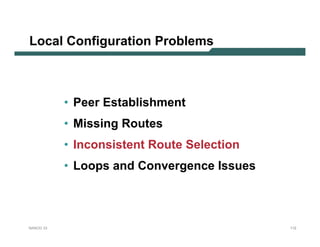 Local Configuration Problems



           • Peer Establishment
           • Missing Routes
           • Inconsistent Route Selection
           • Loops and Convergence Issues



NANOG 33                                    112
 