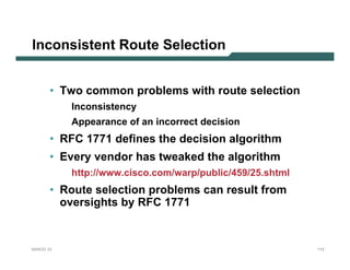 Inconsistent Route Selection


       • Two common problems with route selection
           Inconsistency
           Appearance of an incorrect decision
       • RFC 1771 defines the decision algorithm
       • Every vendor has tweaked the algorithm
           http://www.cisco.com/warp/public/459/25.shtml
       • Route selection problems can result from
         oversights by RFC 1771


NANOG 33                                                   113
 