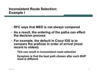 Inconsistent Route Selection:
Example I



   • RFC says that MED is not always compared
   • As a result, the ordering of the paths can effect
     the decision process
   • For example, the default in Cisco IOS is to
     compare the prefixes in order of arrival (most
     recent to oldest)
           This can result in inconsistent route selection
           Symptom is that the best path chosen after each BGP
           reset is different


NANOG 33                                                         114
 