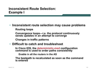 Inconsistent Route Selection:
Example I


 • Inconsistent route selection may cause problems
           Routing loops
           Convergence loops—i.e. the protocol continuously
           sends updates in an attempt to converge
           Changes in traffic patterns
 • Difficult to catch and troubleshoot
           In Cisco IOS, the deterministic-med configuration
           command is used to order paths consistently
             Enable in all the routers in the AS
           The bestpath is recalculated as soon as the command
           is entered

NANOG 33                                                         115
 