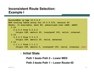 Inconsistent Route Selection:
Example I

RouterA#sh ip bgp 10.0.0.0
BGP routing table entry for 10.0.0.0/8, version 40
Paths: (3 available, best #3, advertised over iBGP, eBGP)
  3 10
    2.2.2.2 from 2.2.2.2
       Origin IGP, metric 20, localpref 100, valid, internal
  3 10
    3.3.3.3 from 3.3.3.3
       Origin IGP, metric 30, valid, external
  1 10
    1.1.1.1 from 1.1.1.1
       Origin IGP, metric 0, localpref 100, valid, internal, best


           • Initial State
               Path 1 beats Path 2 – Lower MED
               Path 3 beats Path 1 – Lower Router-ID
NANOG 33                                                        117
 