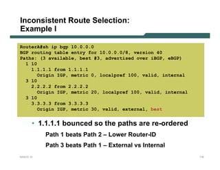 Inconsistent Route Selection:
Example I

RouterA#sh ip bgp 10.0.0.0
BGP routing table entry for 10.0.0.0/8, version 40
Paths: (3 available, best #3, advertised over iBGP, eBGP)
  1 10
    1.1.1.1 from 1.1.1.1
       Origin IGP, metric 0, localpref 100, valid, internal
  3 10
    2.2.2.2 from 2.2.2.2
       Origin IGP, metric 20, localpref 100, valid, internal
  3 10
    3.3.3.3 from 3.3.3.3
       Origin IGP, metric 30, valid, external, best


       • 1.1.1.1 bounced so the paths are re-ordered
           Path 1 beats Path 2 – Lower Router-ID
           Path 3 beats Path 1 – External vs Internal
NANOG 33                                                       118
 