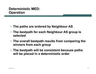 Deterministic MED:
Operation



  • The paths are ordered by Neighbour AS
  • The bestpath for each Neighbour AS group is
    selected
  • The overall bestpath results from comparing the
    winners from each group
  • The bestpath will be consistent because paths
    will be placed in a deterministic order



NANOG 33                                              119
 