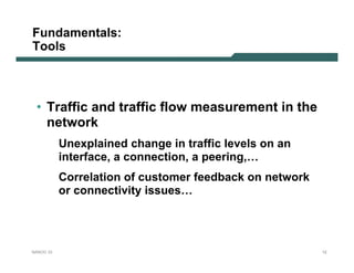 Fundamentals:
Tools



 • Traffic and traffic flow measurement in the
   network
           Unexplained change in traffic levels on an
           interface, a connection, a peering,…
           Correlation of customer feedback on network
           or connectivity issues…




NANOG 33                                                 12
 