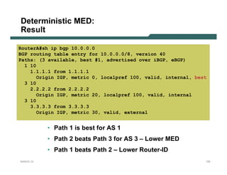 Deterministic MED:
Result

RouterA#sh ip bgp 10.0.0.0
BGP routing table entry for 10.0.0.0/8, version 40
Paths: (3 available, best #1, advertised over iBGP, eBGP)
  1 10
    1.1.1.1 from 1.1.1.1
       Origin IGP, metric 0, localpref 100, valid, internal, best
  3 10
    2.2.2.2 from 2.2.2.2
       Origin IGP, metric 20, localpref 100, valid, internal
  3 10
    3.3.3.3 from 3.3.3.3
       Origin IGP, metric 30, valid, external


           • Path 1 is best for AS 1
           • Path 2 beats Path 3 for AS 3 – Lower MED
           • Path 1 beats Path 2 – Lower Router-ID
NANOG 33                                                        120
 