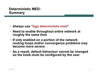 Deterministic MED:
Summary


 • Always use “bgp deterministic-med”
 • Need to enable throughout entire network at
   roughly the same time
 • If only enabled on a portion of the network
   routing loops and/or convergence problems may
   become more severe
 • As a result, default behaviour cannot be changed
   so the knob must be configured by the user



NANOG 33                                              121
 