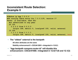 Inconsistent Route Selection:
Example II

R3#show ip bgp 7.0.0.0
BGP routing table entry for 7.0.0.0/8, version 17
Paths: (2 available, best #2)
  Not advertised to any peer
  20 100
    2.2.2.2 from 2.2.2.2
      Origin IGP, metric 0, localpref 100, valid, external
  10 100
    1.1.1.1 from 1.1.1.1
      Origin IGP, metric 0, localpref 100, valid, external, best


 • The “oldest” external is the bestpath
           All other attributes are the same
           Stability enhancement!!—CSCdk12061—Integrated in 12.0(1)

 • “bgp bestpath compare-router-id” will disable this
   enhancement—CSCdr47086—Integrated in 12.0(11)S and 12.1(3)

NANOG 33                                                              124
 