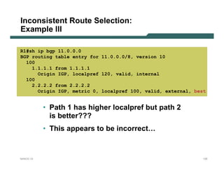 Inconsistent Route Selection:
Example III

R1#sh ip bgp 11.0.0.0
BGP routing table entry for 11.0.0.0/8, version 10
  100
    1.1.1.1 from 1.1.1.1
      Origin IGP, localpref 120, valid, internal
  100
    2.2.2.2 from 2.2.2.2
      Origin IGP, metric 0, localpref 100, valid, external, best


           • Path 1 has higher localpref but path 2
             is better???
           • This appears to be incorrect…


NANOG 33                                                       125
 