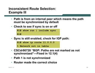 Inconsistent Route Selection:
Example III
   • Path is from an internal peer which means the path
     must be synchronized by default
   • Check to see if sync is on or off
           R1# show run | include sync
           R1#
   • Sync is still enabled, check for IGP path:
           R1# show ip route 11.0.0.0
           % Network not in table
   • CSCdr90728 “BGP: Paths are not marked as not
     synchronized”—Fixed in 12.1(4)
   • Path 1 is not synchronized
   • Router made the correct choice
NANOG 33                                                  126
 