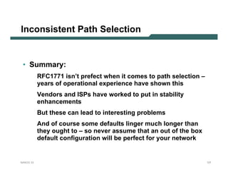 Inconsistent Path Selection


 • Summary:
           RFC1771 isn’t prefect when it comes to path selection –
           years of operational experience have shown this
           Vendors and ISPs have worked to put in stability
           enhancements
           But these can lead to interesting problems
           And of course some defaults linger much longer than
           they ought to – so never assume that an out of the box
           default configuration will be perfect for your network


NANOG 33                                                             127
 