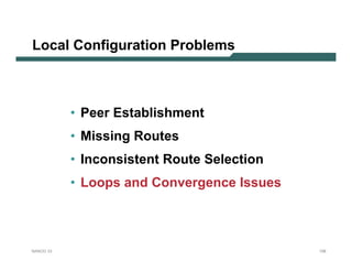 Local Configuration Problems



           • Peer Establishment
           • Missing Routes
           • Inconsistent Route Selection
           • Loops and Convergence Issues



NANOG 33                                    128
 