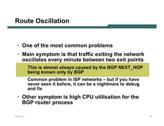 Route Oscillation


  • One of the most common problems
  • Main symptom is that traffic exiting the network
    oscillates every minute between two exit points
           This is almost always caused by the BGP NEXT_HOP
           being known only by BGP
           Common problem in ISP networks – but if you have
           never seen it before, it can be a nightmare to debug
           and fix
  • Other symptom is high CPU utilisation for the
    BGP router process

NANOG 33                                                          129
 