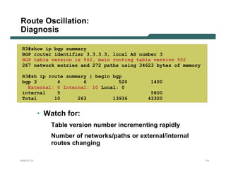 Route Oscillation:
Diagnosis

 R3#show ip bgp summary
 BGP router identifier 3.3.3.3, local AS number 3
 BGP table version is 502, main routing table version 502
 267 network entries and 272 paths using 34623 bytes of memory

 R3#sh ip route summary | begin bgp
 bgp 3       4        6           520         1400
   External: 0 Internal: 10 Local: 0
 internal    5                                5800
 Total      10      263         13936        43320


           • Watch for:
              Table version number incrementing rapidly
              Number of networks/paths or external/internal
              routes changing

NANOG 33                                                         131
 