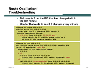 Route Oscillation:
Troubleshooting
            • Pick a route from the RIB that has changed within
              the last minute
            • Monitor that route to see if it changes every minute
           R3#show ip route 156.1.0.0
           Routing entry for 156.1.0.0/16
             Known via "bgp 3", distance 200, metric 0
            Routing Descriptor Blocks:
             * 1.1.1.1, from 1.1.1.1, 00:00:53 ago
                 Route metric is 0, traffic share count is 1
                 AS Hops 2, BGP network version 474

           R3#show ip bgp 156.1.0.0
           BGP routing table entry for 156.1.0.0/16, version 474
           Paths: (2 available, best #1)
             Advertised to non peer-group peers:
                2.2.2.2
             4 12
                1.1.1.1 from 1.1.1.1 (1.1.1.1)
                  Origin IGP, localpref 100, valid, internal, best
             12
                142.108.10.2 (inaccessible) from 2.2.2.2 (2.2.2.2)
                  Origin IGP, metric 0, localpref 100, valid, internal

NANOG 33                                                                 132
 