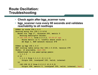 Route Oscillation:
Troubleshooting
           • Check again after bgp_scanner runs
           • bgp_scanner runs every 60 seconds and validates
             reachability to all nexthops
           R3#sh ip route 156.1.0.0
           Routing entry for 156.1.0.0/16
             Known via "bgp 3", distance 200, metric 0
               Routing Descriptor Blocks:
             * 142.108.10.2, from 2.2.2.2, 00:00:27 ago
                 Route metric is 0, traffic share count is 1
                 AS Hops 1, BGP network version 478

           R3#sh ip bgp 156.1.0.0
           BGP routing table entry for 156.1.0.0/16, version 478
           Paths: (2 available, best #2)
             Advertised to non peer-group peers:
                1.1.1.1
             4 12
                1.1.1.1 from 1.1.1.1 (1.1.1.1)
                  Origin IGP, localpref 100, valid, internal
             12
                142.108.10.2 from 2.2.2.2 (2.2.2.2)
                  Origin IGP, metric 0, localpref 100, valid, internal, best
NANOG 33                                                                       133
 