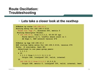 Route Oscillation:
Troubleshooting

             • Lets take a closer look at the nexthop
           R3#show ip route 142.108.10.2
           Routing entry for 142.108.0.0/16
             Known via "bgp 3", distance 200, metric 0
            Routing Descriptor Blocks:
             * 142.108.10.2, from 2.2.2.2, 00:00:50 ago
                 Route metric is 0, traffic share count is 1
                 AS Hops 1, BGP network version 476

           R3#show ip bgp 142.108.10.2
           BGP routing table entry for 142.108.0.0/16, version 476
           Paths: (2 available, best #2)
             Advertised to non peer-group peers:
                1.1.1.1
             4 12
                1.1.1.1 from 1.1.1.1 (1.1.1.1)
                  Origin IGP, localpref 100, valid, internal
             12
                142.108.10.2 from 2.2.2.2 (2.2.2.2)
                  Origin IGP, metric 0, localpref 100, valid, internal, best


NANOG 33                                                                       134
 