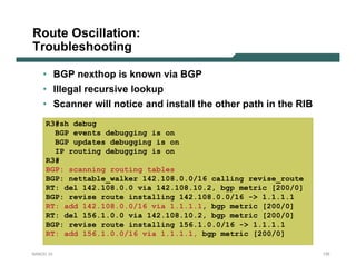 Route Oscillation:
Troubleshooting

    • BGP nexthop is known via BGP
    • Illegal recursive lookup
    • Scanner will notice and install the other path in the RIB
     R3#sh debug
       BGP events debugging is on
       BGP updates debugging is on
       IP routing debugging is on
     R3#
     BGP: scanning routing tables
     BGP: nettable_walker 142.108.0.0/16 calling revise_route
     RT: del 142.108.0.0 via 142.108.10.2, bgp metric [200/0]
     BGP: revise route installing 142.108.0.0/16 -> 1.1.1.1
     RT: add 142.108.0.0/16 via 1.1.1.1, bgp metric [200/0]
     RT: del 156.1.0.0 via 142.108.10.2, bgp metric [200/0]
     BGP: revise route installing 156.1.0.0/16 -> 1.1.1.1
     RT: add 156.1.0.0/16 via 1.1.1.1, bgp metric [200/0]

NANOG 33                                                          135
 