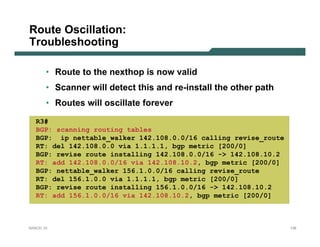 Route Oscillation:
Troubleshooting

       • Route to the nexthop is now valid
       • Scanner will detect this and re-install the other path
       • Routes will oscillate forever
   R3#
   BGP: scanning routing tables
   BGP: ip nettable_walker 142.108.0.0/16 calling revise_route
   RT: del 142.108.0.0 via 1.1.1.1, bgp metric [200/0]
   BGP: revise route installing 142.108.0.0/16 -> 142.108.10.2
   RT: add 142.108.0.0/16 via 142.108.10.2, bgp metric [200/0]
   BGP: nettable_walker 156.1.0.0/16 calling revise_route
   RT: del 156.1.0.0 via 1.1.1.1, bgp metric [200/0]
   BGP: revise route installing 156.1.0.0/16 -> 142.108.10.2
   RT: add 156.1.0.0/16 via 142.108.10.2, bgp metric [200/0]



NANOG 33                                                          136
 
