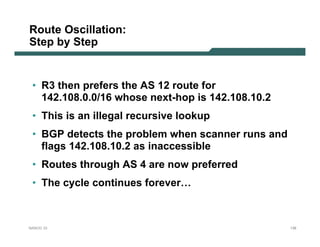 Route Oscillation:
Step by Step


 • R3 then prefers the AS 12 route for
   142.108.0.0/16 whose next-hop is 142.108.10.2
 • This is an illegal recursive lookup
 • BGP detects the problem when scanner runs and
   flags 142.108.10.2 as inaccessible
 • Routes through AS 4 are now preferred
 • The cycle continues forever…



NANOG 33                                           138
 