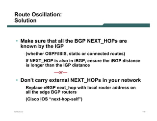 Route Oscillation:
Solution


 • Make sure that all the BGP NEXT_HOPs are
   known by the IGP
           (whether OSPF/ISIS, static or connected routes)
           If NEXT_HOP is also in iBGP, ensure the iBGP distance
           is longer than the IGP distance
                        —or—
 • Don’t carry external NEXT_HOPs in your network
           Replace eBGP next_hop with local router address on
           all the edge BGP routers
           (Cisco IOS “next-hop-self”)

NANOG 33                                                           139
 