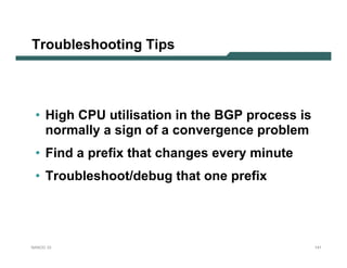 Troubleshooting Tips




 • High CPU utilisation in the BGP process is
   normally a sign of a convergence problem
 • Find a prefix that changes every minute
 • Troubleshoot/debug that one prefix




NANOG 33                                        141
 