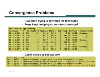 Convergence Problems
                  • Have been trying to converge for 10 minutes
                  • Peers keep dropping so we never converge?
  RR# show ip      bgp summary
  Neighbor         V   AS MsgRcvd MsgSent TblVer         InQ OutQ Up/Down        State/PfxRcd
  20.3.1.160       4 100       10    5416   9419           0    0 00:00:12       Closing
  20.3.1.161       4 100       11    4418   8055           0 335 00:10:34              0
  20.3.1.162       4 100       12    4718   8759           0 128 00:10:34              0
  20.3.1.163       4 100        9    3517      0           1    0 00:00:53       Connect
  20.3.1.164       4 100       13    4789   8759           0 374 00:10:37              0
  20.3.1.165       4 100       13    3126      0           0 161 00:10:37              0
  20.3.1.166       4 100        9    5019   9645           0    0 00:00:13       Closing
  20.3.1.167       4 100        9    6209   9218           0 350 00:10:38              0


                  • Check the log to find out why
RR#show   log | i BGP
*May 3    15:27:16: %BGP-5-ADJCHANGE: neighbor 20.3.1.118 Down— BGP Notification sent
*May 3    15:27:16: %BGP-3-NOTIFICATION: sent to neighbor 20.3.1.118 4/0 (hold time expired) 0 byt
*May 3    15:28:10: %BGP-5-ADJCHANGE: neighbor 20.3.1.52 Down— BGP Notification sent
*May 3    15:28:10: %BGP-3-NOTIFICATION: sent to neighbor 20.3.1.52 4/0 (hold time expired) 0 byte


  NANOG 33                                                                                   144
 