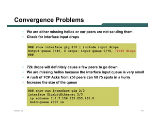 Convergence Problems
       • We are either missing hellos or our peers are not sending them
       • Check for interface input drops

           RR# show interface gig 2/0 | include input drops
           Output queue 0/40, 0 drops; input queue 0/75, 72390 drops
           RR#



       •   72k drops will definitely cause a few peers to go down
       •   We are missing hellos because the interface input queue is very small
       •   A rush of TCP Acks from 250 peers can fill 75 spots in a hurry
       •   Increase the size of the queue

           RR# show run interface gig 2/0
           interface GigabitEthernet 2/0
            ip address 7.7.7.156 255.255.255.0
            hold-queue 2000 in

NANOG 33                                                                      145
 